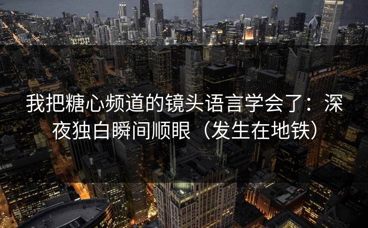 我把糖心频道的镜头语言学会了：深夜独白瞬间顺眼（发生在地铁）