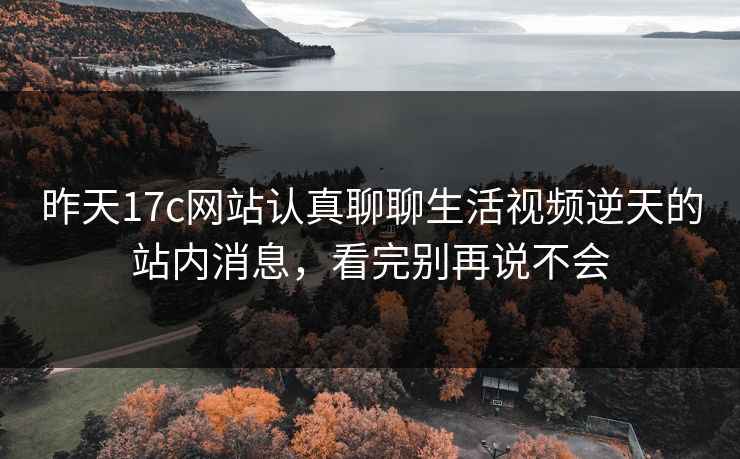 昨天17c网站认真聊聊生活视频逆天的站内消息，看完别再说不会