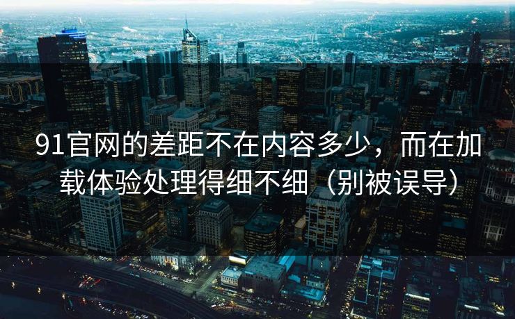 91官网的差距不在内容多少，而在加载体验处理得细不细（别被误导）
