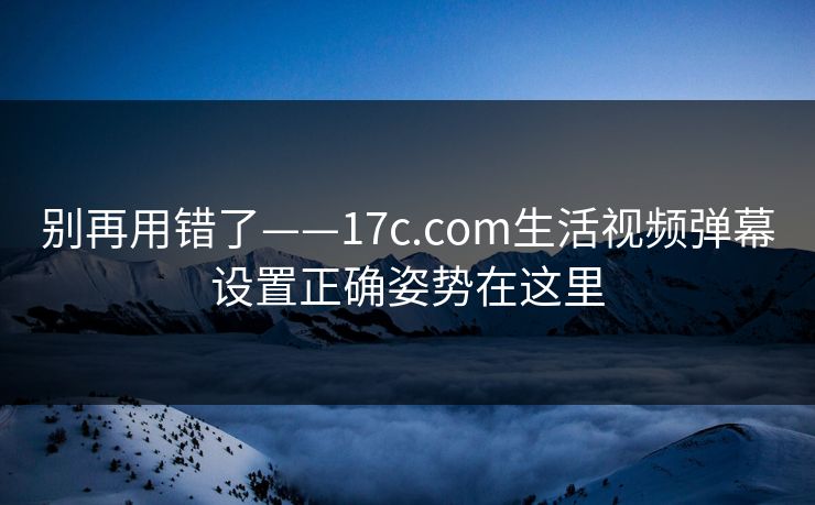 别再用错了——17c.com生活视频弹幕设置正确姿势在这里