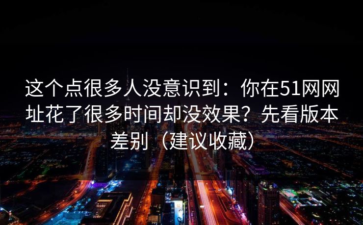 这个点很多人没意识到：你在51网网址花了很多时间却没效果？先看版本差别（建议收藏）