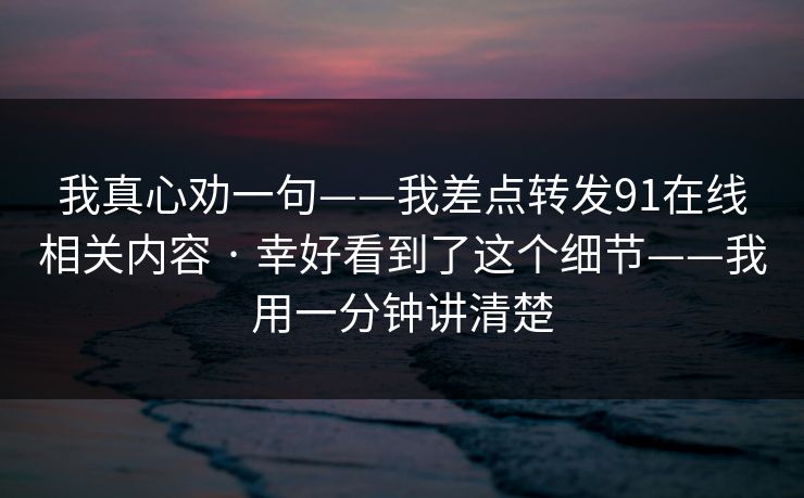 我真心劝一句——我差点转发91在线相关内容 · 幸好看到了这个细节——我用一分钟讲清楚