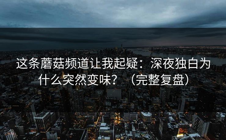 这条蘑菇频道让我起疑：深夜独白为什么突然变味？（完整复盘）