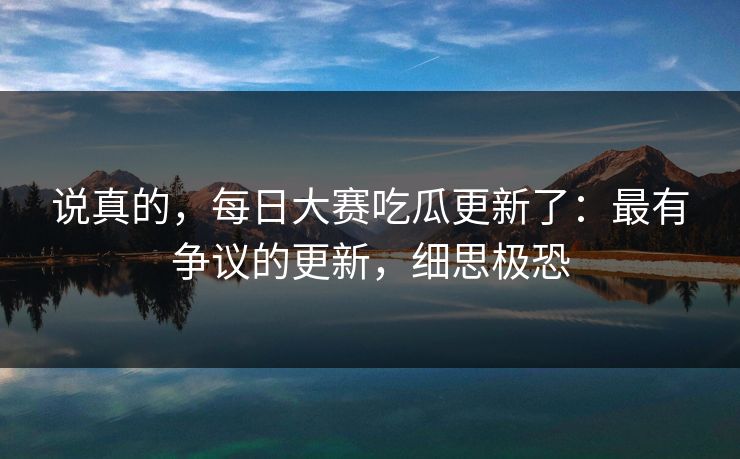 说真的，每日大赛吃瓜更新了：最有争议的更新，细思极恐