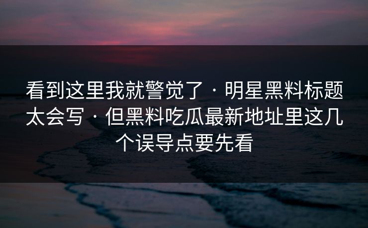 看到这里我就警觉了 · 明星黑料标题太会写 · 但黑料吃瓜最新地址里这几个误导点要先看