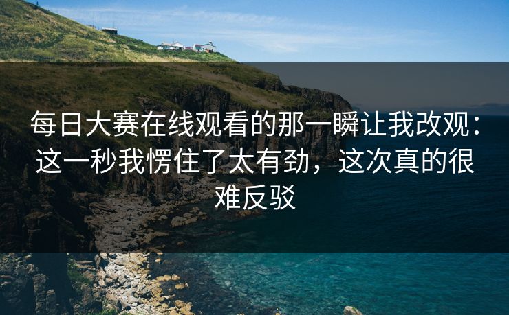 每日大赛在线观看的那一瞬让我改观：这一秒我愣住了太有劲，这次真的很难反驳
