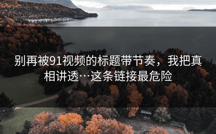 别再被91视频的标题带节奏,我把真相讲透…这条链接最危险 别再被91视频的标题带节奏,我把真相讲透…这条链接最危险
