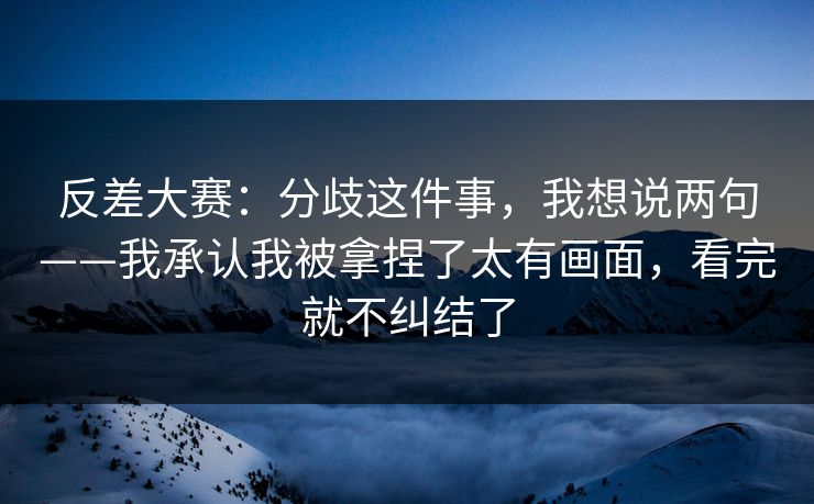 反差大赛：分歧这件事，我想说两句——我承认我被拿捏了太有画面，看完就不纠结了