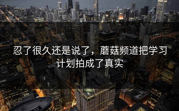 忍了很久还是说了，蘑菇频道把学习计划拍成了真实