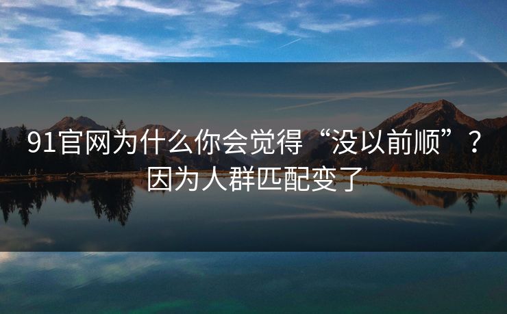 91官网为什么你会觉得“没以前顺”？因为人群匹配变了