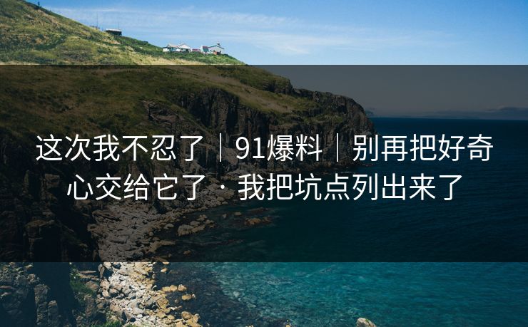 这次我不忍了｜91爆料｜别再把好奇心交给它了 · 我把坑点列出来了
