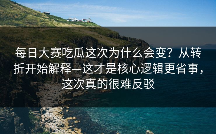 每日大赛吃瓜这次为什么会变？从转折开始解释—这才是核心逻辑更省事，这次真的很难反驳